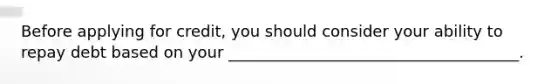 Before applying for credit, you should consider your ability to repay debt based on your _____________________________________.