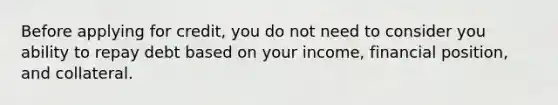 Before applying for credit, you do not need to consider you ability to repay debt based on your income, financial position, and collateral.​