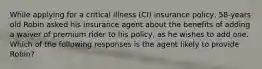 While applying for a critical illness (CI) insurance policy, 58-years old Robin asked his insurance agent about the benefits of adding a waiver of premium rider to his policy, as he wishes to add one. Which of the following responses is the agent likely to provide Robin?