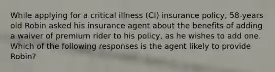 While applying for a critical illness (CI) insurance policy, 58-years old Robin asked his insurance agent about the benefits of adding a waiver of premium rider to his policy, as he wishes to add one. Which of the following responses is the agent likely to provide Robin?