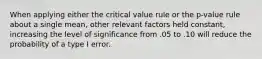 When applying either the critical value rule or the p-value rule about a single mean, other relevant factors held constant, increasing the level of significance from .05 to .10 will reduce the probability of a type I error.