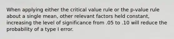 When applying either the critical value rule or the p-value rule about a single mean, other relevant factors held constant, increasing the level of significance from .05 to .10 will reduce the probability of a type I error.