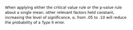 When applying either the critical value rule or the p-value rule about a single mean, other relevant factors held constant, increasing the level of significance, α, from .05 to .10 will reduce the probability of a Type II error.