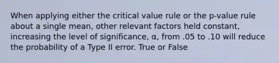 When applying either the critical value rule or the p-value rule about a single mean, other relevant factors held constant, increasing the level of significance, α, from .05 to .10 will reduce the probability of a Type II error. True or False