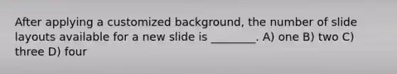 After applying a customized background, the number of slide layouts available for a new slide is ________. A) one B) two C) three D) four