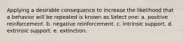 Applying a desirable consequence to increase the likelihood that a behavior will be repeated is known as Select one: a. positive reinforcement. b. negative reinforcement. c. intrinsic support. d. extrinsic support. e. extinction.