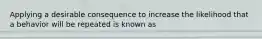 Applying a desirable consequence to increase the likelihood that a behavior will be repeated is known as