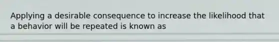 Applying a desirable consequence to increase the likelihood that a behavior will be repeated is known as