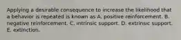 Applying a desirable consequence to increase the likelihood that a behavior is repeated is known as A. positive reinforcement. B. negative reinforcement. C. intrinsic support. D. extrinsic support. E. extinction.