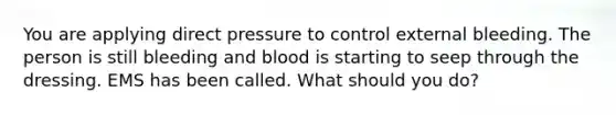 You are applying direct pressure to control external bleeding. The person is still bleeding and blood is starting to seep through the dressing. EMS has been called. What should you do?