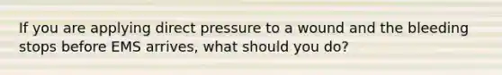 If you are applying direct pressure to a wound and the bleeding stops before EMS arrives, what should you do?