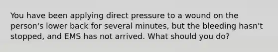 You have been applying direct pressure to a wound on the person's lower back for several minutes, but the bleeding hasn't stopped, and EMS has not arrived. What should you do?