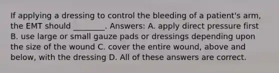 If applying a dressing to control the bleeding of a patient's arm, the EMT should ________. Answers: A. apply direct pressure first B. use large or small gauze pads or dressings depending upon the size of the wound C. cover the entire wound, above and below, with the dressing D. All of these answers are correct.