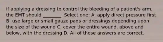 If applying a dressing to control the bleeding of a patient's arm, the EMT should ________. Select one: A. apply direct pressure first B. use large or small gauze pads or dressings depending upon the size of the wound C. cover the entire wound, above and below, with the dressing D. All of these answers are correct.