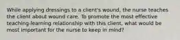 While applying dressings to a client's wound, the nurse teaches the client about wound care. To promote the most effective teaching-learning relationship with this client, what would be most important for the nurse to keep in mind?