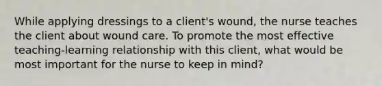 While applying dressings to a client's wound, the nurse teaches the client about wound care. To promote the most effective teaching-learning relationship with this client, what would be most important for the nurse to keep in mind?