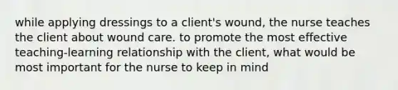 while applying dressings to a client's wound, the nurse teaches the client about wound care. to promote the most effective teaching-learning relationship with the client, what would be most important for the nurse to keep in mind