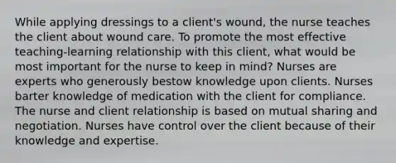 While applying dressings to a client's wound, the nurse teaches the client about wound care. To promote the most effective teaching-learning relationship with this client, what would be most important for the nurse to keep in mind? Nurses are experts who generously bestow knowledge upon clients. Nurses barter knowledge of medication with the client for compliance. The nurse and client relationship is based on mutual sharing and negotiation. Nurses have control over the client because of their knowledge and expertise.