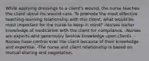 While applying dressings to a client's wound, the nurse teaches the client about his wound care. To promote the most effective teaching-learning relationship with this client, what would be most important for the nurse to keep in mind? -Nurses barter knowledge of medication with the client for compliance. -Nurses are experts who generously bestow knowledge upon clients. -Nurses have control over the client because of their knowledge and expertise. -The nurse and client relationship is based on mutual sharing and negotiation.