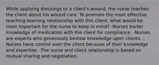 While applying dressings to a client's wound, the nurse teaches the client about his wound care. To promote the most effective teaching-learning relationship with this client, what would be most important for the nurse to keep in mind? -Nurses barter knowledge of medication with the client for compliance. -Nurses are experts who generously bestow knowledge upon clients. -Nurses have control over the client because of their knowledge and expertise. -The nurse and client relationship is based on mutual sharing and negotiation.