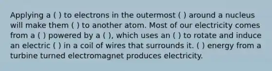 Applying a ( ) to electrons in the outermost ( ) around a nucleus will make them ( ) to another atom. Most of our electricity comes from a ( ) powered by a ( ), which uses an ( ) to rotate and induce an electric ( ) in a coil of wires that surrounds it. ( ) energy from a turbine turned electromagnet produces electricity.