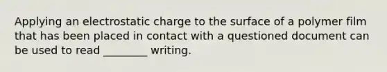 Applying an electrostatic charge to the surface of a polymer film that has been placed in contact with a questioned document can be used to read ________ writing.