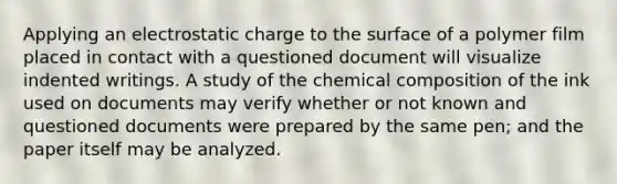 Applying an electrostatic charge to the surface of a polymer film placed in contact with a questioned document will visualize indented writings. A study of the chemical composition of the ink used on documents may verify whether or not known and questioned documents were prepared by the same pen; and the paper itself may be analyzed.