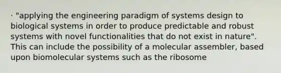 · "applying the engineering paradigm of systems design to biological systems in order to produce predictable and robust systems with novel functionalities that do not exist in nature". This can include the possibility of a molecular assembler, based upon biomolecular systems such as the ribosome