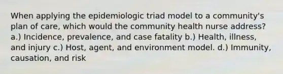 When applying the epidemiologic triad model to a community's plan of care, which would the community health nurse address? a.) Incidence, prevalence, and case fatality b.) Health, illness, and injury c.) Host, agent, and environment model. d.) Immunity, causation, and risk