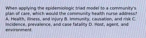 When applying the epidemiologic triad model to a community's plan of care, which would the community health nurse address? A. Health, illness, and injury B. Immunity, causation, and risk C. Incidence, prevalence, and case fatality D. Host, agent, and environment