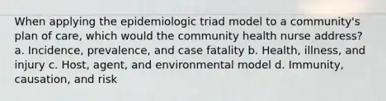 When applying the epidemiologic triad model to a community's plan of care, which would the community health nurse address? a. Incidence, prevalence, and case fatality b. Health, illness, and injury c. Host, agent, and environmental model d. Immunity, causation, and risk