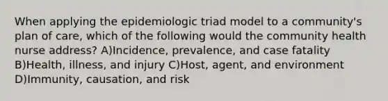 When applying the epidemiologic triad model to a community's plan of care, which of the following would the community health nurse address? A)Incidence, prevalence, and case fatality B)Health, illness, and injury C)Host, agent, and environment D)Immunity, causation, and risk