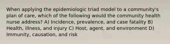 When applying the epidemiologic triad model to a community's plan of care, which of the following would the community health nurse address? A) Incidence, prevalence, and case fatality B) Health, illness, and injury C) Host, agent, and environment D) Immunity, causation, and risk