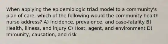 When applying the epidemiologic triad model to a community's plan of care, which of the following would the community health nurse address? A) Incidence, prevalence, and case-fatality B) Health, illness, and injury C) Host, agent, and environment D) Immunity, causation, and risk