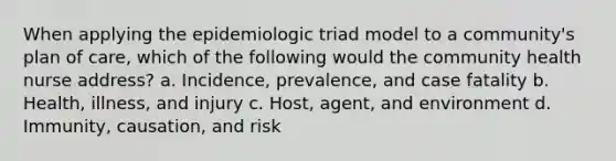 When applying the epidemiologic triad model to a community's plan of care, which of the following would the community health nurse address? a. Incidence, prevalence, and case fatality b. Health, illness, and injury c. Host, agent, and environment d. Immunity, causation, and risk