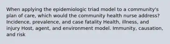 When applying the epidemiologic triad model to a community's plan of care, which would the community health nurse address? Incidence, prevalence, and case fatality Health, illness, and injury Host, agent, and environment model. Immunity, causation, and risk