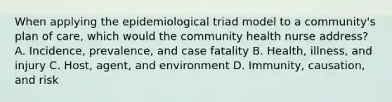 When applying the epidemiological triad model to a community's plan of care, which would the community health nurse address? A. Incidence, prevalence, and case fatality B. Health, illness, and injury C. Host, agent, and environment D. Immunity, causation, and risk