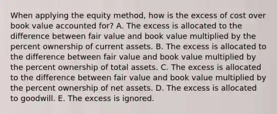 When applying the equity method, how is the excess of cost over book value accounted for? A. The excess is allocated to the difference between fair value and book value multiplied by the percent ownership of current assets. B. The excess is allocated to the difference between fair value and book value multiplied by the percent ownership of total assets. C. The excess is allocated to the difference between fair value and book value multiplied by the percent ownership of net assets. D. The excess is allocated to goodwill. E. The excess is ignored.