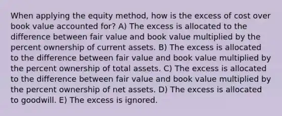 When applying the equity method, how is the excess of cost over book value accounted for? A) The excess is allocated to the difference between fair value and book value multiplied by the percent ownership of current assets. B) The excess is allocated to the difference between fair value and book value multiplied by the percent ownership of total assets. C) The excess is allocated to the difference between fair value and book value multiplied by the percent ownership of net assets. D) The excess is allocated to goodwill. E) The excess is ignored.