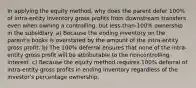 In applying the equity method, why does the parent defer 100% of intra-entity inventory gross profits from downstream transfers even when owning a controlling, but less-than-100% ownership in the subsidiary. a) Because the ending inventory on the parent's books is overstated by the amount of the intra-entity gross profit. b) The 100% deferral ensures that none of the intra-entity gross profit will be attributable to the noncontrolling interest. c) Because the equity method requires 100% deferral of intra-entity gross profits in ending inventory regardless of the investor's percentage ownership.