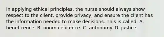 In applying ethical principles, the nurse should always show respect to the client, provide privacy, and ensure the client has the information needed to make decisions. This is called: A. beneficence. B. nonmaleficence. C. autonomy. D. justice.