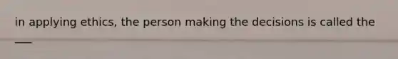 in applying ethics, the person making the decisions is called the ___