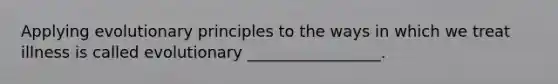 Applying evolutionary principles to the ways in which we treat illness is called evolutionary _________________.