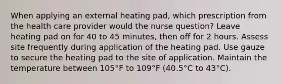 When applying an external heating pad, which prescription from the health care provider would the nurse question? Leave heating pad on for 40 to 45 minutes, then off for 2 hours. Assess site frequently during application of the heating pad. Use gauze to secure the heating pad to the site of application. Maintain the temperature between 105°F to 109°F (40.5°C to 43°C).