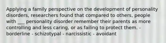 Applying a family perspective on the development of personality disorders, researchers found that compared to others, people with ___ personality disorder remember their parents as more controlling and less caring, or as failing to protect them. - borderline - schizotypal - narcissistic - avoidant