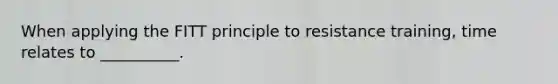 When applying the FITT principle to resistance training, time relates to __________.