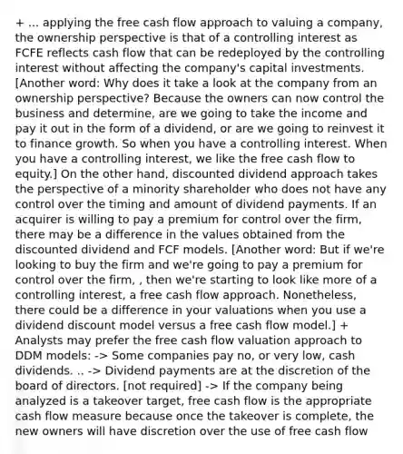 + ... applying the free cash flow approach to valuing a company, the ownership perspective is that of a controlling interest as FCFE reflects cash flow that can be redeployed by the controlling interest without affecting the company's capital investments. [Another word: Why does it take a look at the company from an ownership perspective? Because the owners can now control the business and determine, are we going to take the income and pay it out in the form of a dividend, or are we going to reinvest it to finance growth. So when you have a controlling interest. When you have a controlling interest, we like the free cash flow to equity.] On the other hand, discounted dividend approach takes the perspective of a minority shareholder who does not have any control over the timing and amount of dividend payments. If an acquirer is willing to pay a premium for control over the firm, there may be a difference in the values obtained from the discounted dividend and FCF models. [Another word: But if we're looking to buy the firm and we're going to pay a premium for control over the firm, , then we're starting to look like more of a controlling interest, a free cash flow approach. Nonetheless, there could be a difference in your valuations when you use a dividend discount model versus a free cash flow model.] + Analysts may prefer the free cash flow valuation approach to DDM models: -> Some companies pay no, or very low, cash dividends. .. -> Dividend payments are at the discretion of the board of directors. [not required] -> If the company being analyzed is a takeover target, free cash flow is the appropriate cash flow measure because once the takeover is complete, the new owners will have discretion over the use of free cash flow