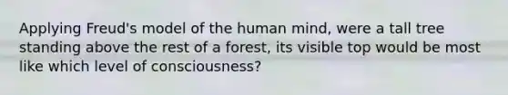 Applying Freud's model of the human mind, were a tall tree standing above the rest of a forest, its visible top would be most like which level of consciousness?