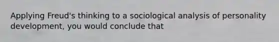 Applying Freud's thinking to a sociological analysis of personality development, you would conclude that