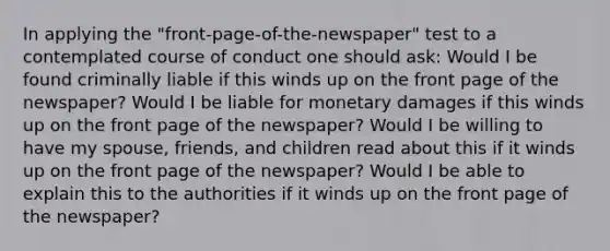 In applying the "front-page-of-the-newspaper" test to a contemplated course of conduct one should ask: ​​Would I be found criminally liable if this winds up on the front page of the newspaper? ​​Would I be liable for monetary damages if this winds up on the front page of the newspaper? ​Would I be willing to have my spouse, friends, and children read about this if it winds up on the front page of the newspaper? ​​Would I be able to explain this to the authorities if it winds up on the front page of the newspaper?